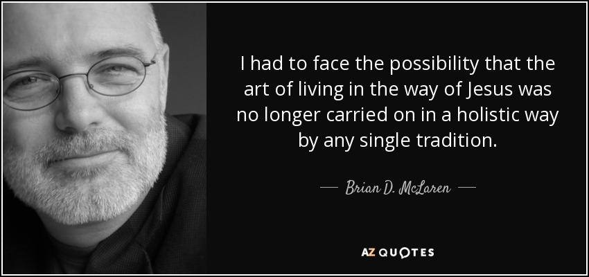 I had to face the possibility that the art of living in the way of Jesus was no longer carried on in a holistic way by any single tradition. - Brian D. McLaren