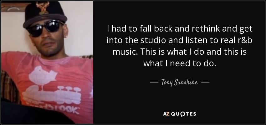 I had to fall back and rethink and get into the studio and listen to real r&b music. This is what I do and this is what I need to do. - Tony Sunshine
