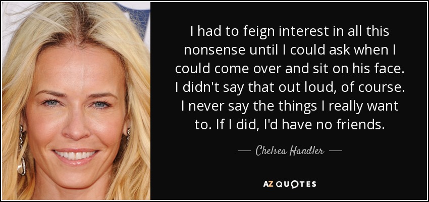 I had to feign interest in all this nonsense until I could ask when I could come over and sit on his face. I didn't say that out loud, of course. I never say the things I really want to. If I did, I'd have no friends. - Chelsea Handler