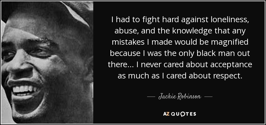 I had to fight hard against loneliness, abuse, and the knowledge that any mistakes I made would be magnified because I was the only black man out there... I never cared about acceptance as much as I cared about respect. - Jackie Robinson