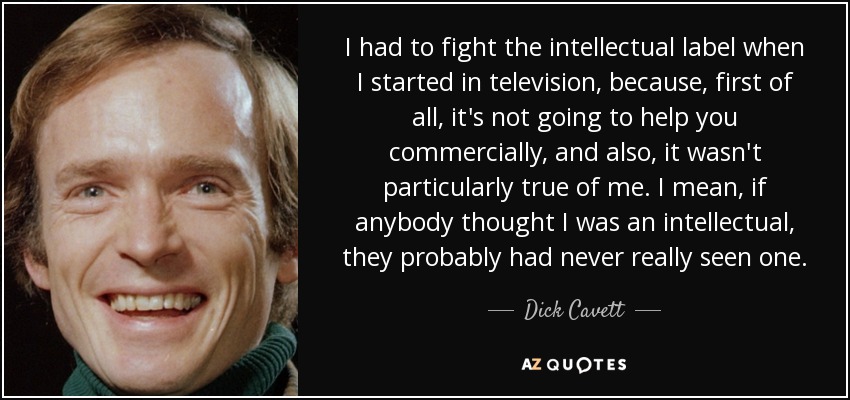 I had to fight the intellectual label when I started in television, because, first of all, it's not going to help you commercially, and also, it wasn't particularly true of me. I mean, if anybody thought I was an intellectual, they probably had never really seen one. - Dick Cavett