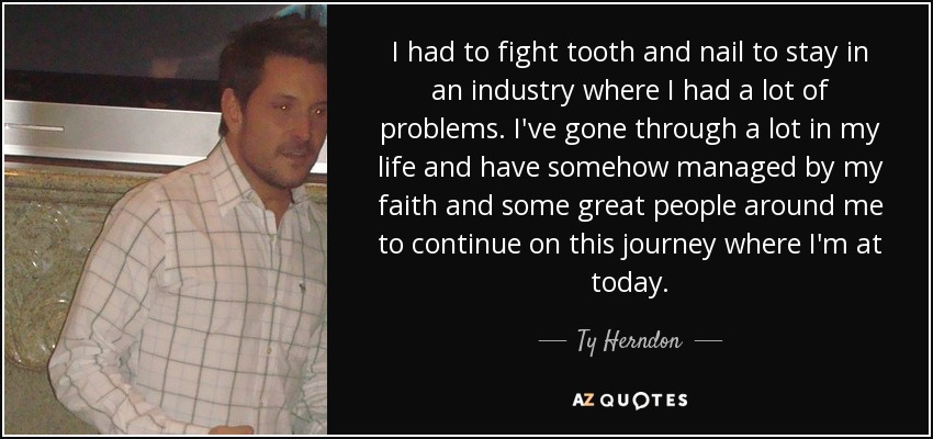 I had to fight tooth and nail to stay in an industry where I had a lot of problems. I've gone through a lot in my life and have somehow managed by my faith and some great people around me to continue on this journey where I'm at today. - Ty Herndon