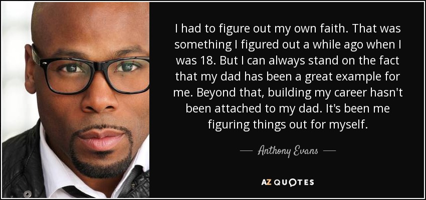 I had to figure out my own faith. That was something I figured out a while ago when I was 18. But I can always stand on the fact that my dad has been a great example for me. Beyond that, building my career hasn't been attached to my dad. It's been me figuring things out for myself. - Anthony Evans
