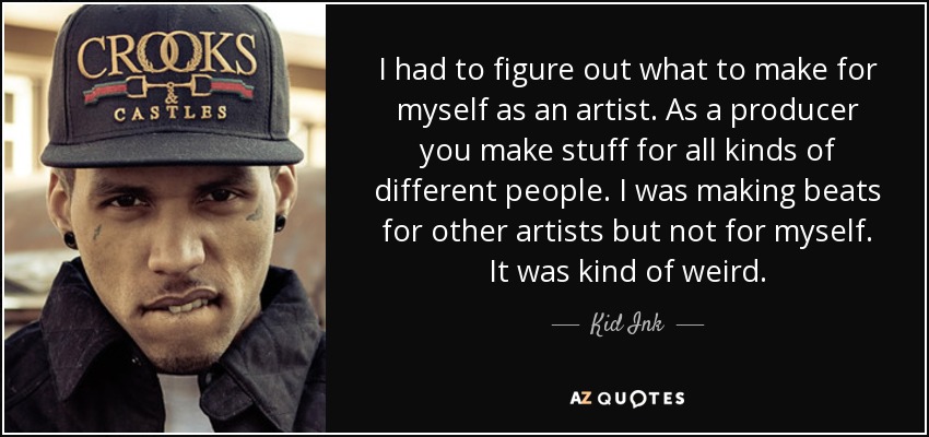 I had to figure out what to make for myself as an artist. As a producer you make stuff for all kinds of different people. I was making beats for other artists but not for myself. It was kind of weird. - Kid Ink