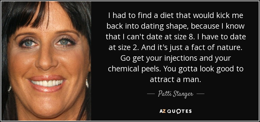 I had to find a diet that would kick me back into dating shape, because I know that I can't date at size 8. I have to date at size 2. And it's just a fact of nature. Go get your injections and your chemical peels. You gotta look good to attract a man. - Patti Stanger