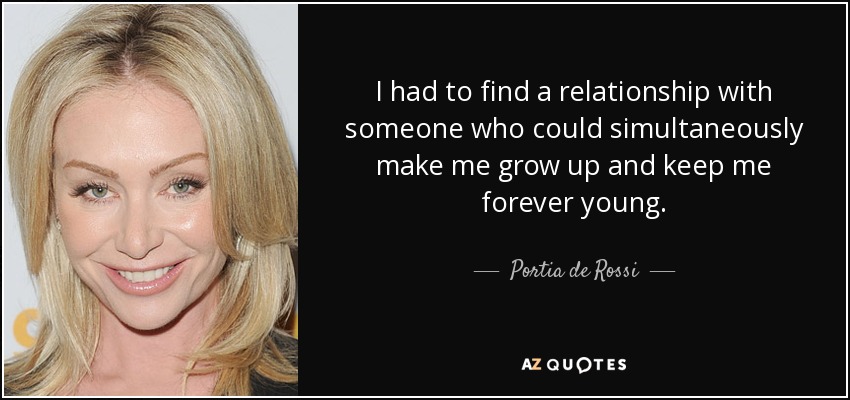 I had to find a relationship with someone who could simultaneously make me grow up and keep me forever young. - Portia de Rossi