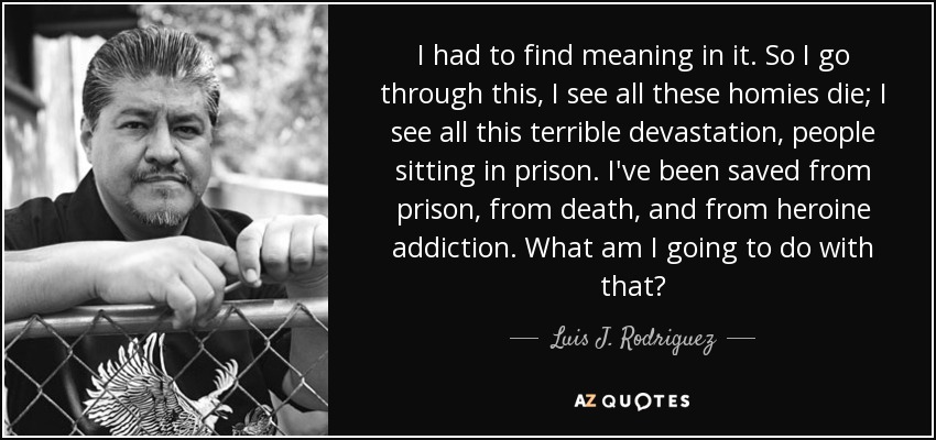 I had to find meaning in it. So I go through this, I see all these homies die; I see all this terrible devastation, people sitting in prison. I've been saved from prison, from death, and from heroine addiction. What am I going to do with that? - Luis J. Rodriguez