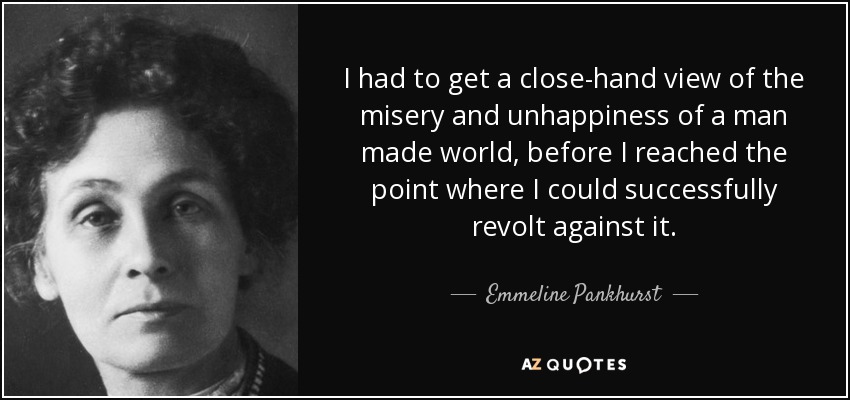 I had to get a close-hand view of the misery and unhappiness of a man made world, before I reached the point where I could successfully revolt against it. - Emmeline Pankhurst