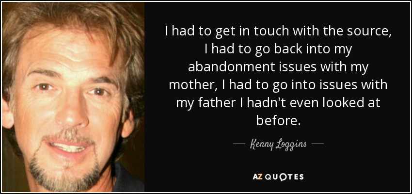 I had to get in touch with the source, I had to go back into my abandonment issues with my mother, I had to go into issues with my father I hadn't even looked at before. - Kenny Loggins