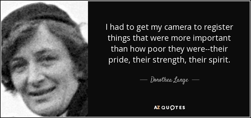 I had to get my camera to register things that were more important than how poor they were--their pride, their strength, their spirit. - Dorothea Lange