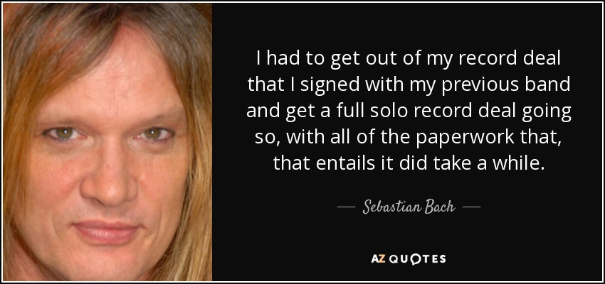 I had to get out of my record deal that I signed with my previous band and get a full solo record deal going so, with all of the paperwork that, that entails it did take a while. - Sebastian Bach