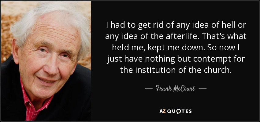I had to get rid of any idea of hell or any idea of the afterlife. That's what held me, kept me down. So now I just have nothing but contempt for the institution of the church. - Frank McCourt