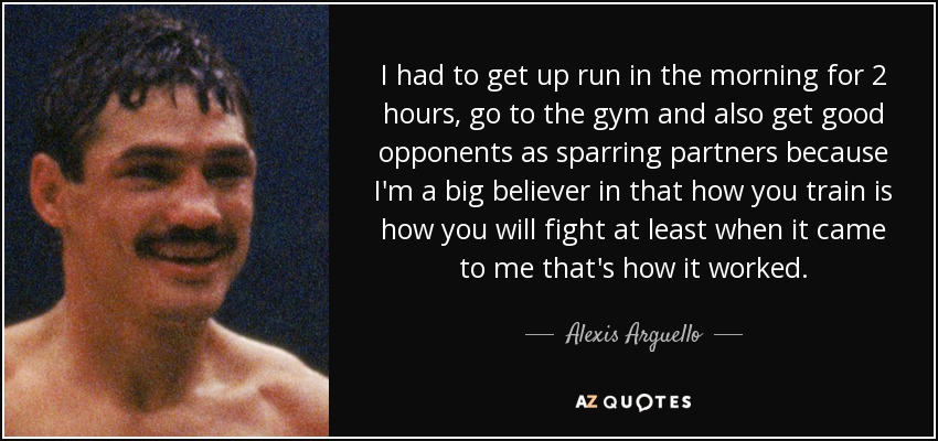 I had to get up run in the morning for 2 hours, go to the gym and also get good opponents as sparring partners because I'm a big believer in that how you train is how you will fight at least when it came to me that's how it worked. - Alexis Arguello