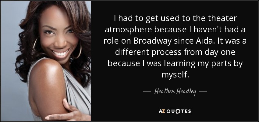 I had to get used to the theater atmosphere because I haven't had a role on Broadway since Aida. It was a different process from day one because I was learning my parts by myself. - Heather Headley