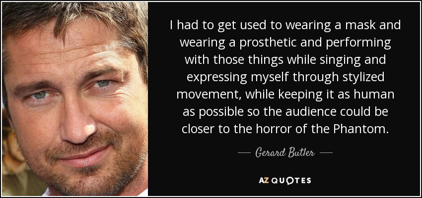 I had to get used to wearing a mask and wearing a prosthetic and performing with those things while singing and expressing myself through stylized movement, while keeping it as human as possible so the audience could be closer to the horror of the Phantom. - Gerard Butler