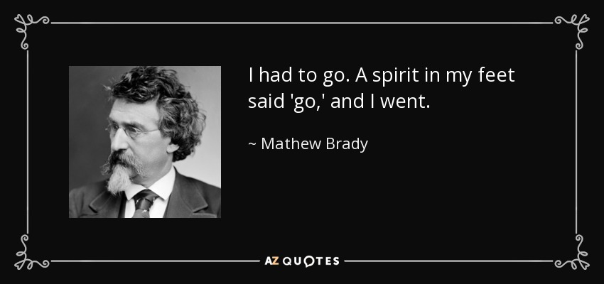 I had to go. A spirit in my feet said 'go,' and I went. - Mathew Brady