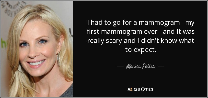 I had to go for a mammogram - my first mammogram ever - and It was really scary and I didn't know what to expect. - Monica Potter