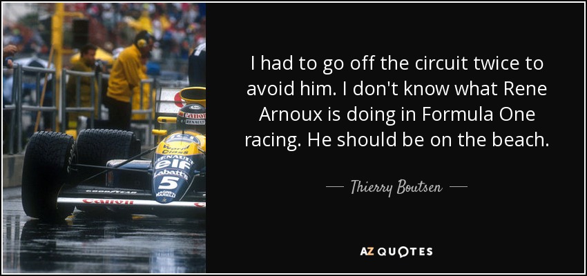 I had to go off the circuit twice to avoid him. I don't know what Rene Arnoux is doing in Formula One racing. He should be on the beach. - Thierry Boutsen