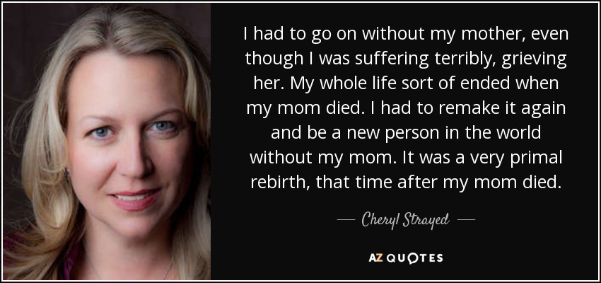 I had to go on without my mother, even though I was suffering terribly, grieving her. My whole life sort of ended when my mom died. I had to remake it again and be a new person in the world without my mom. It was a very primal rebirth, that time after my mom died. - Cheryl Strayed
