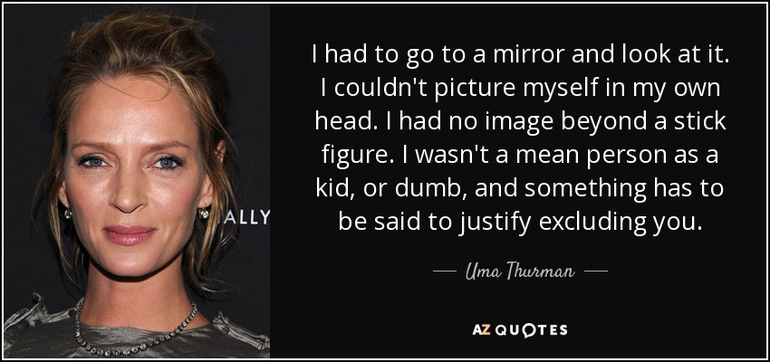 I had to go to a mirror and look at it. I couldn't picture myself in my own head. I had no image beyond a stick figure. I wasn't a mean person as a kid, or dumb, and something has to be said to justify excluding you. - Uma Thurman