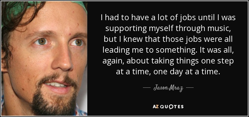 I had to have a lot of jobs until I was supporting myself through music, but I knew that those jobs were all leading me to something. It was all, again, about taking things one step at a time, one day at a time. - Jason Mraz