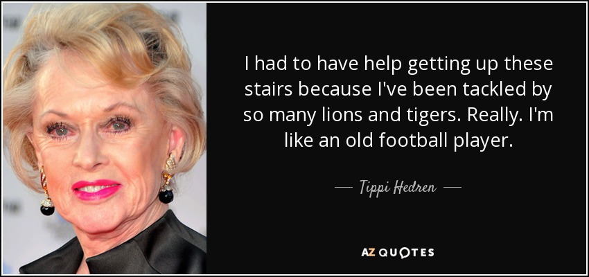 I had to have help getting up these stairs because I've been tackled by so many lions and tigers. Really. I'm like an old football player. - Tippi Hedren