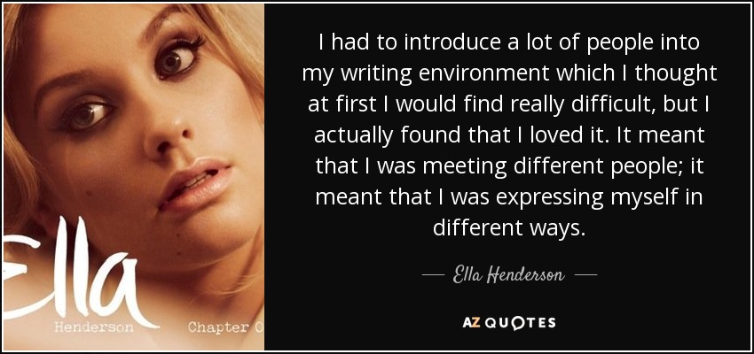 I had to introduce a lot of people into my writing environment which I thought at first I would find really difficult, but I actually found that I loved it. It meant that I was meeting different people; it meant that I was expressing myself in different ways. - Ella Henderson