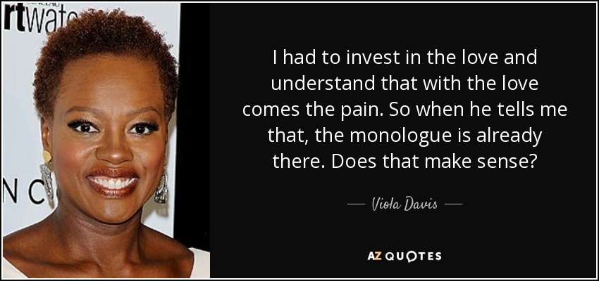 I had to invest in the love and understand that with the love comes the pain. So when he tells me that, the monologue is already there. Does that make sense? - Viola Davis
