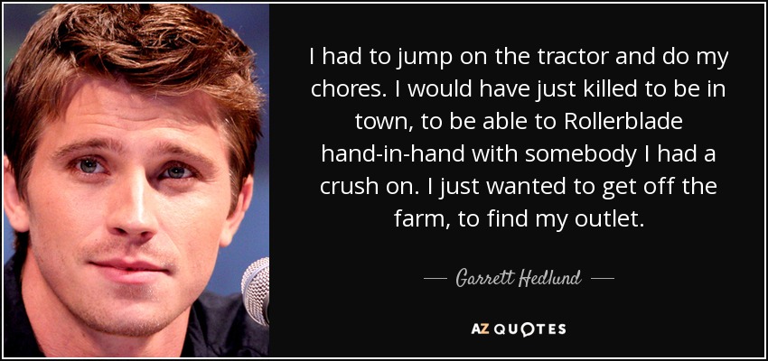 I had to jump on the tractor and do my chores. I would have just killed to be in town, to be able to Rollerblade hand-in-hand with somebody I had a crush on. I just wanted to get off the farm, to find my outlet. - Garrett Hedlund
