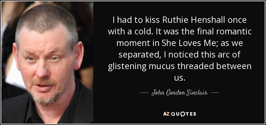 I had to kiss Ruthie Henshall once with a cold. It was the final romantic moment in She Loves Me; as we separated, I noticed this arc of glistening mucus threaded between us. - John Gordon Sinclair