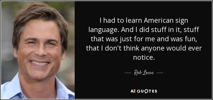 I had to learn American sign language. And I did stuff in it, stuff that was just for me and was fun, that I don't think anyone would ever notice. - Rob Lowe