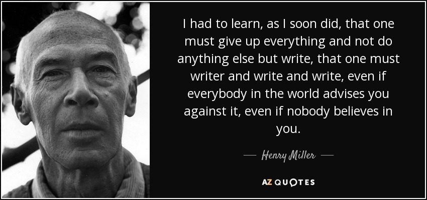 I had to learn, as I soon did, that one must give up everything and not do anything else but write, that one must writer and write and write, even if everybody in the world advises you against it, even if nobody believes in you. - Henry Miller
