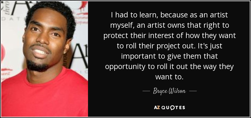 I had to learn, because as an artist myself, an artist owns that right to protect their interest of how they want to roll their project out. It's just important to give them that opportunity to roll it out the way they want to. - Bryce Wilson