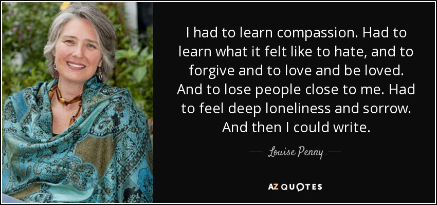 I had to learn compassion. Had to learn what it felt like to hate, and to forgive and to love and be loved. And to lose people close to me. Had to feel deep loneliness and sorrow. And then I could write. - Louise Penny