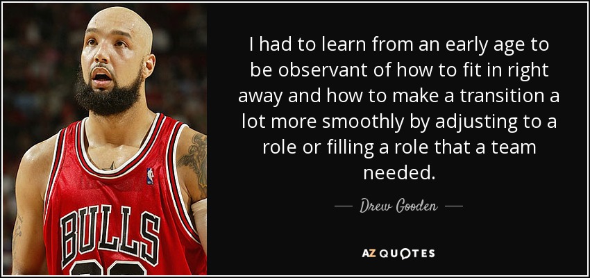 I had to learn from an early age to be observant of how to fit in right away and how to make a transition a lot more smoothly by adjusting to a role or filling a role that a team needed. - Drew Gooden