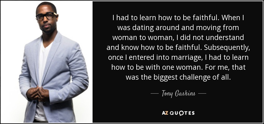 I had to learn how to be faithful. When I was dating around and moving from woman to woman, I did not understand and know how to be faithful. Subsequently, once I entered into marriage, I had to learn how to be with one woman. For me, that was the biggest challenge of all. - Tony Gaskins