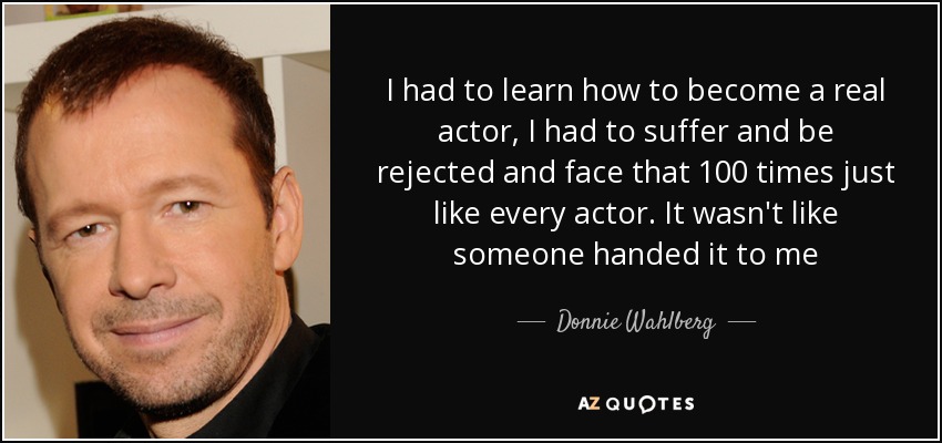 I had to learn how to become a real actor, I had to suffer and be rejected and face that 100 times just like every actor. It wasn't like someone handed it to me - Donnie Wahlberg