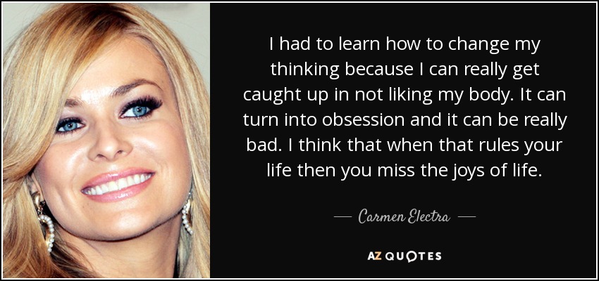 I had to learn how to change my thinking because I can really get caught up in not liking my body. It can turn into obsession and it can be really bad. I think that when that rules your life then you miss the joys of life. - Carmen Electra