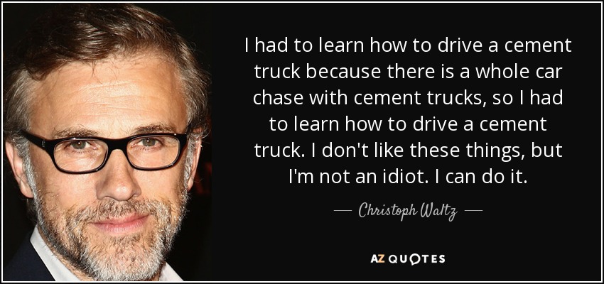 I had to learn how to drive a cement truck because there is a whole car chase with cement trucks, so I had to learn how to drive a cement truck. I don't like these things, but I'm not an idiot. I can do it. - Christoph Waltz