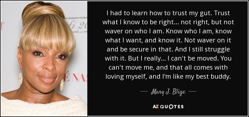 I had to learn how to trust my gut. Trust what I know to be right... not right, but not waver on who I am. Know who I am, know what I want, and know it. Not waver on it and be secure in that. And I still struggle with it. But I really... I can't be moved. You can't move me, and that all comes with loving myself, and I'm like my best buddy. - Mary J. Blige