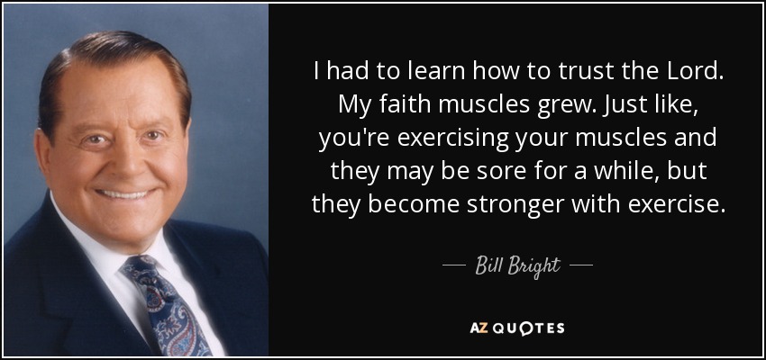 I had to learn how to trust the Lord. My faith muscles grew. Just like, you're exercising your muscles and they may be sore for a while, but they become stronger with exercise. - Bill Bright