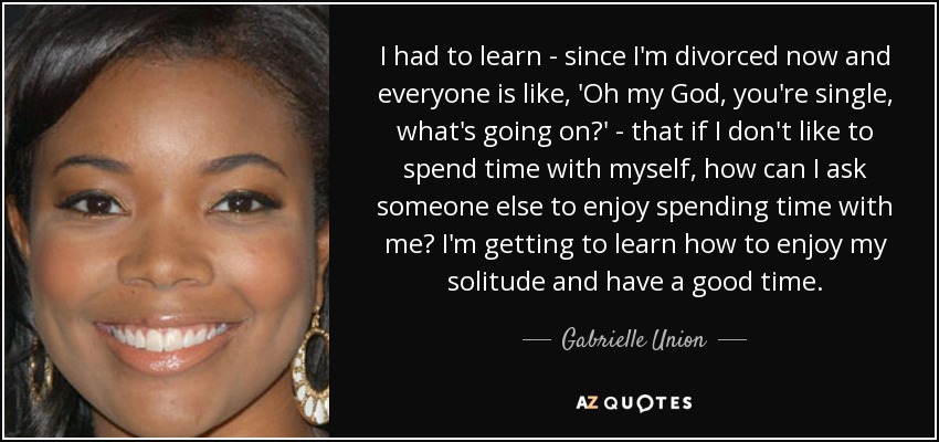 I had to learn - since I'm divorced now and everyone is like, 'Oh my God, you're single, what's going on?' - that if I don't like to spend time with myself, how can I ask someone else to enjoy spending time with me? I'm getting to learn how to enjoy my solitude and have a good time. - Gabrielle Union