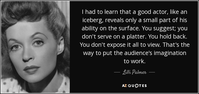I had to learn that a good actor, like an iceberg, reveals only a small part of his ability on the surface. You suggest; you don't serve on a platter. You hold back. You don't expose it all to view. That's the way to put the audience's imagination to work. - Lilli Palmer