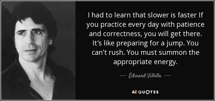 I had to learn that slower is faster If you practice every day with patience and correctness, you will get there. It's like preparing for a jump. You can't rush. You must summon the appropriate energy. - Edward Villella