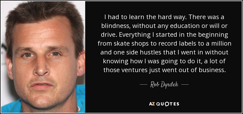 I had to learn the hard way. There was a blindness, without any education or will or drive. Everything I started in the beginning from skate shops to record labels to a million and one side hustles that I went in without knowing how I was going to do it, a lot of those ventures just went out of business. - Rob Dyrdek