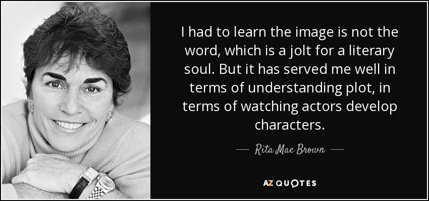 I had to learn the image is not the word, which is a jolt for a literary soul. But it has served me well in terms of understanding plot, in terms of watching actors develop characters. - Rita Mae Brown