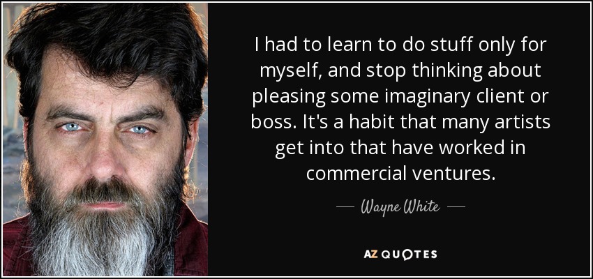 I had to learn to do stuff only for myself, and stop thinking about pleasing some imaginary client or boss. It's a habit that many artists get into that have worked in commercial ventures. - Wayne White