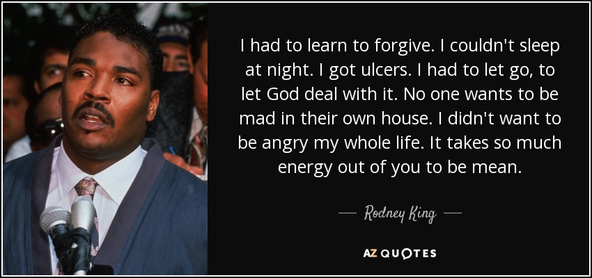 I had to learn to forgive. I couldn't sleep at night. I got ulcers. I had to let go, to let God deal with it. No one wants to be mad in their own house. I didn't want to be angry my whole life. It takes so much energy out of you to be mean. - Rodney King