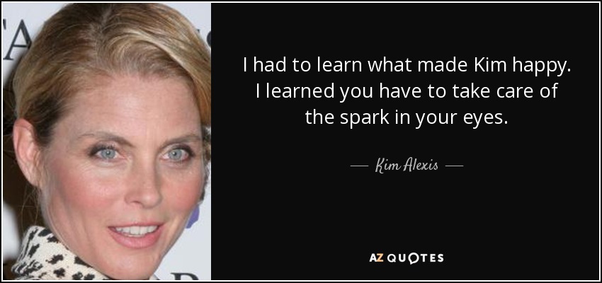 I had to learn what made Kim happy. I learned you have to take care of the spark in your eyes. - Kim Alexis