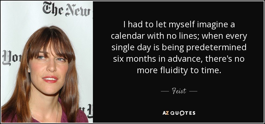 I had to let myself imagine a calendar with no lines; when every single day is being predetermined six months in advance, there's no more fluidity to time. - Feist
